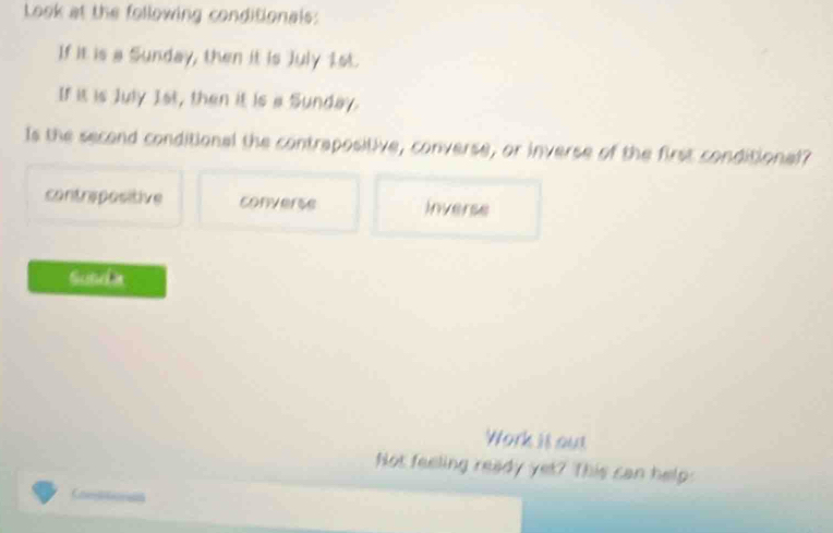 Look at the following conditionals:
If it is a Sunday, then it is July 1st.
If it is July 1st, then it is a Sunday.
Is the second conditional the contrapositive, converse, or inverse of the first conditional
contrepositive converse Inverse
Sunda
Work is out
Not feeling ready yet? This can help: