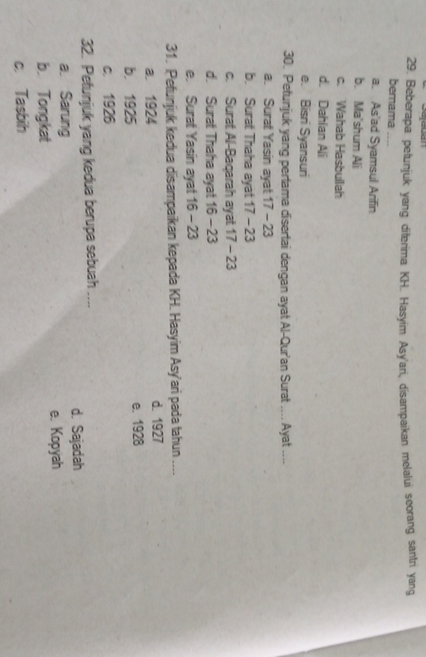 Sajauan
29. Beberapa petunjuk yang diterima KH. Hasyim Asy'ari, disampaikan melalui scorang santri yang
bernama
a. As'ad Syamsul Arifin
b. Ma'shum Ali
c. Wahab Hasbullah
d. Dahlan Ali
e. Bisri Syansuri
30. Petunjuk yang pertama disertai dengan ayat Al-Qur'an Surat .... Ayat ...
a. Surat Yasin ayat 17 - 23
b. Surat Thaha ayat 17 - 23
c. Surat Al-Baqarah ayat 17 - 23
d. Surat Thaha ayat 16 - 23
e. Surat Yasin ayat 16 - 23
31. Petunjuk kedua disampaikan kepada KH. Hasyim Asy’ari pada tahun ----
a. 1924 d. 1927
b. 1925 e. 1928
c. 1926
32. Petunjuk yang kedua berupa sebuah ....
a. Sarung d. Sajadah
e. Kopyah
b. Tongkat
c. Tasbih