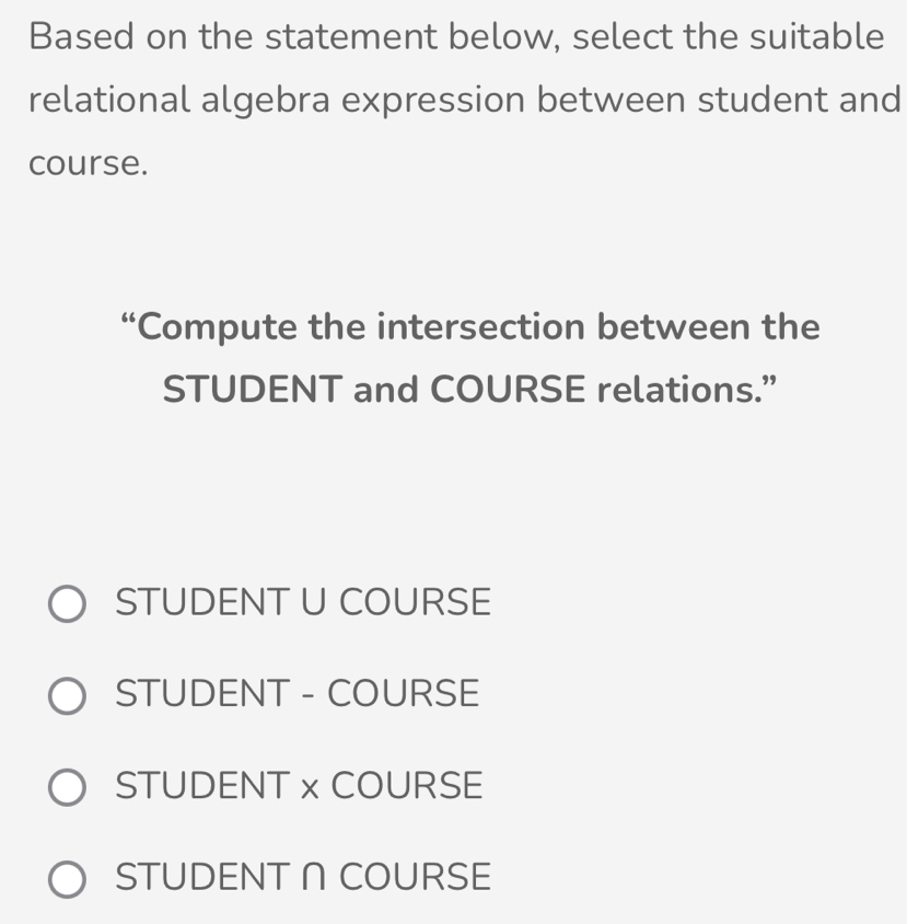 Based on the statement below, select the suitable
relational algebra expression between student and
course.
“Compute the intersection between the
STUDENT and COURSE relations.”
STUDENT U COURSE
STUDENT - COURSE
STUDENT x COURSE
STUDENT ∩COURSE