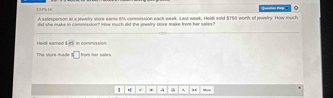 3.3.PS-14 Question Help 
A salesperson at a jewelry store earns 6% commission each week. Last week, Heidi sold $750 worth of jewelry. How much 
did she make in commission? How much did the jewelry store make from her sales? 
Heidi earned $ 45 in commission. 
The store made $□ from her sales. 
n. | ≡| √i V I. (1,1) More 
x