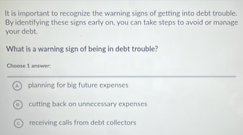 It is important to recognize the warning signs of getting into debt trouble.
By identifying these signs early on, you can take steps to avoid or manage
your debt.
What is a warning sign of being in debt trouble?
Choose 1 answer:
A planning for big future expenses
cutting back on unnecessary expenses
c receiving calls from debt collectors