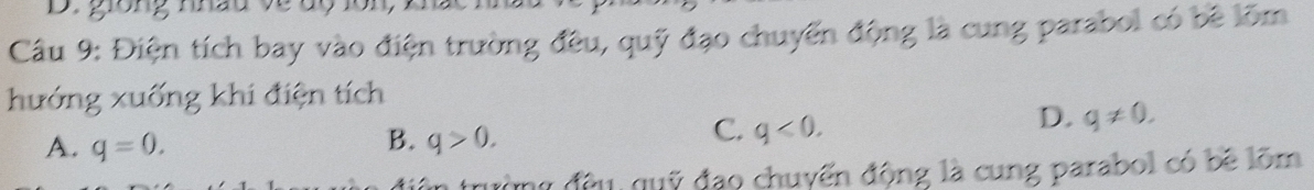 giong nhàu về dộ lôn
Câu 9: Điện tích bay vào điện trường đều, quỹ đạo chuyển động là cung parabol có bê lõm
hướng xuống khi điện tích
D. q!= 0.
B.
A. q=0. q>0.
C. q<0</tex>. 
ng đều, quỹ đạo chuyển động là cung parabol có bề lõm