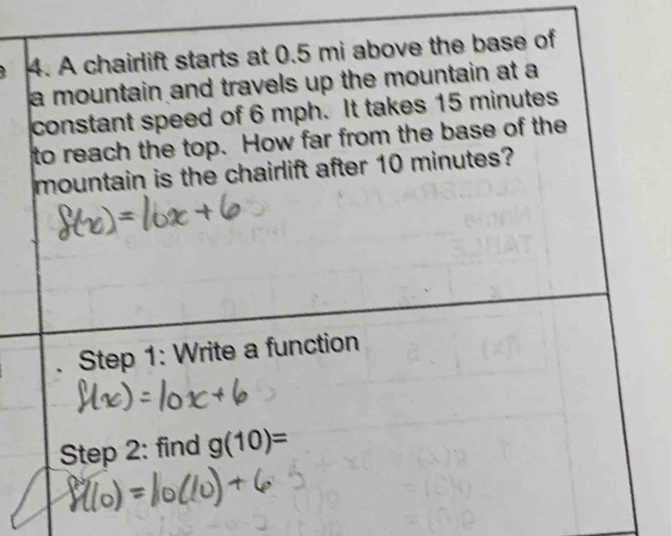 A chairlift starts at 0.5 mi above the base of 
a mountain and travels up the mountain at a 
constant speed of 6 mph. It takes 15 minutes
to reach the top. How far from the base of the 
mountain is the chairlift after 10 minutes? 
Step 1: Write a function 
Step 2: find g(10)=