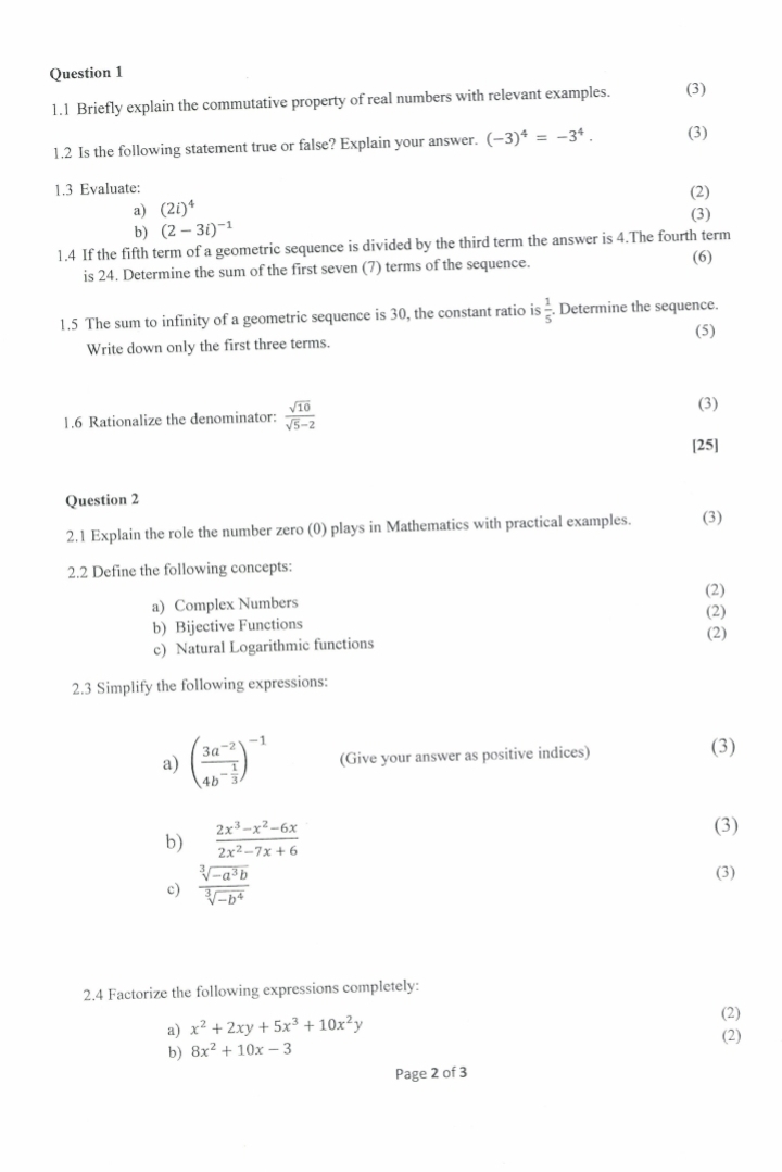 1.1 Briefly explain the commutative property of real numbers with relevant examples. (3) 
1.2 Is the following statement true or false? Explain your answer. (-3)^4=-3^4. (3) 
1.3 Evaluate: (2) 
a) (2i)^4 (3) 
b) (2-3i)^-1
1.4 If the fifth term of a geometric sequence is divided by the third term the answer is 4.The fourth term 
is 24. Determine the sum of the first seven (7) terms of the sequence. (6) 
1.5 The sum to infinity of a geometric sequence is 30, the constant ratio is  1/5 . Determine the sequence. 
Write down only the first three terms. (5) 
1.6 Rationalize the denominator:  sqrt(10)/sqrt(5)-2  (3) 
[25] 
Question 2 
2.1 Explain the role the number zero (0) plays in Mathematics with practical examples. (3) 
2.2 Define the following concepts: 
a) Complex Numbers (2) 
(2) 
b) Bijective Functions 
(2) 
c) Natural Logarithmic functions 
2.3 Simplify the following expressions: 
a) (frac 3a^(-2)4b^(-frac 1)3)^-1 (Give your answer as positive indices) (3) 
b)  (2x^3-x^2-6x)/2x^2-7x+6 
(3) 
c)  (sqrt[3](-a^3b))/sqrt[3](-b^4) 
(3) 
2.4 Factorize the following expressions completely: 
a) x^2+2xy+5x^3+10x^2y (2) 
b) 8x^2+10x-3 (2) 
Page 2 of 3