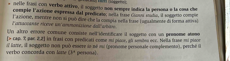 ( dic to) f ff (soggetto); 
nelle frasi con verbo attivo, il soggetto non sempre indica la persona o la cosa che 
compie l’azione espressa dal predicato; nella frase Gianni studia, il soggetto compie 
l’azione, mentre non si può dire che la compia nella frase (ugualmente di forma attiva) 
l’attaccante riceve un’ammonizione dall'arbitro. 
Un altro errore comune consiste nell’identificare il soggetto con un pronome atono 
[> cap. 7, par. 2,2] in frasi con predicati come mi piace, gli sembra ecc. Nella frase mi piace 
il latte, il soggetto non può essere io né mi (pronome personale complemento), perché il 
verbo concorda con latte (3^a persona) .