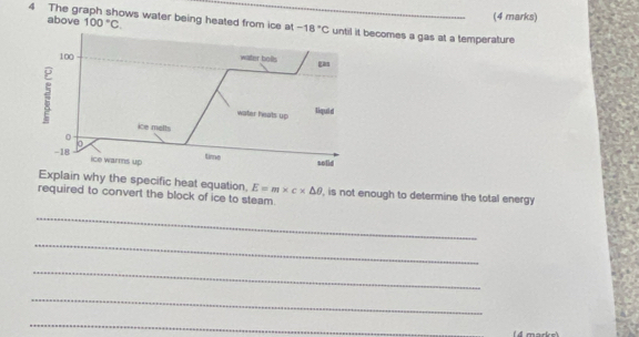 above 100°C. 
(4 marks) 
4 The graph shows water being heated from ice at -18°C comes a gas at a temperature 
Explain why the specific heat equation. E=m* c* △ θ
required to convert the block of ice to steam. , is not enough to determine the total energy 
_ 
_ 
_ 
_ 
_ 
( 4 marke)