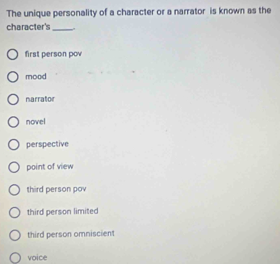 The unique personality of a character or a narrator is known as the
character's _.
first person pov
mood
narrator
novel
perspective
point of view
third person pov
third person limited
third person omniscient
voice