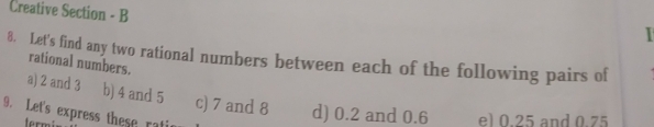 Creative Section - B 
8. Let's find any two rational numbers between each of the following pairs of rational numbers. 
a) 2 and 3 b) 4 and 5 c) 7 and 8 d) 0.2 and 0.6 el 0.25 and 0.75
9. Let's express these ratir 
termi