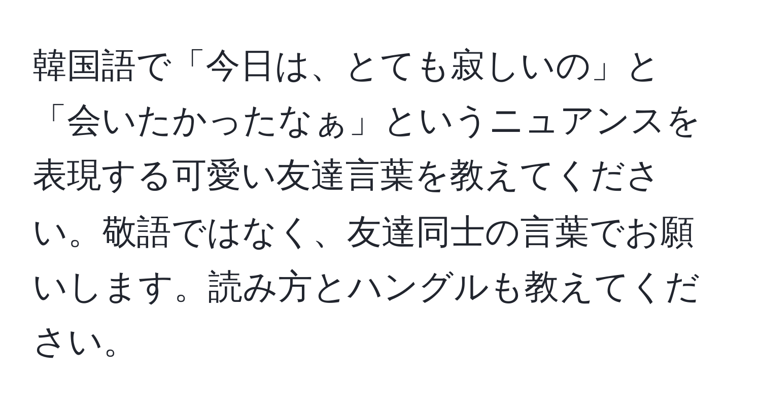 韓国語で「今日は、とても寂しいの」と「会いたかったなぁ」というニュアンスを表現する可愛い友達言葉を教えてください。敬語ではなく、友達同士の言葉でお願いします。読み方とハングルも教えてください。