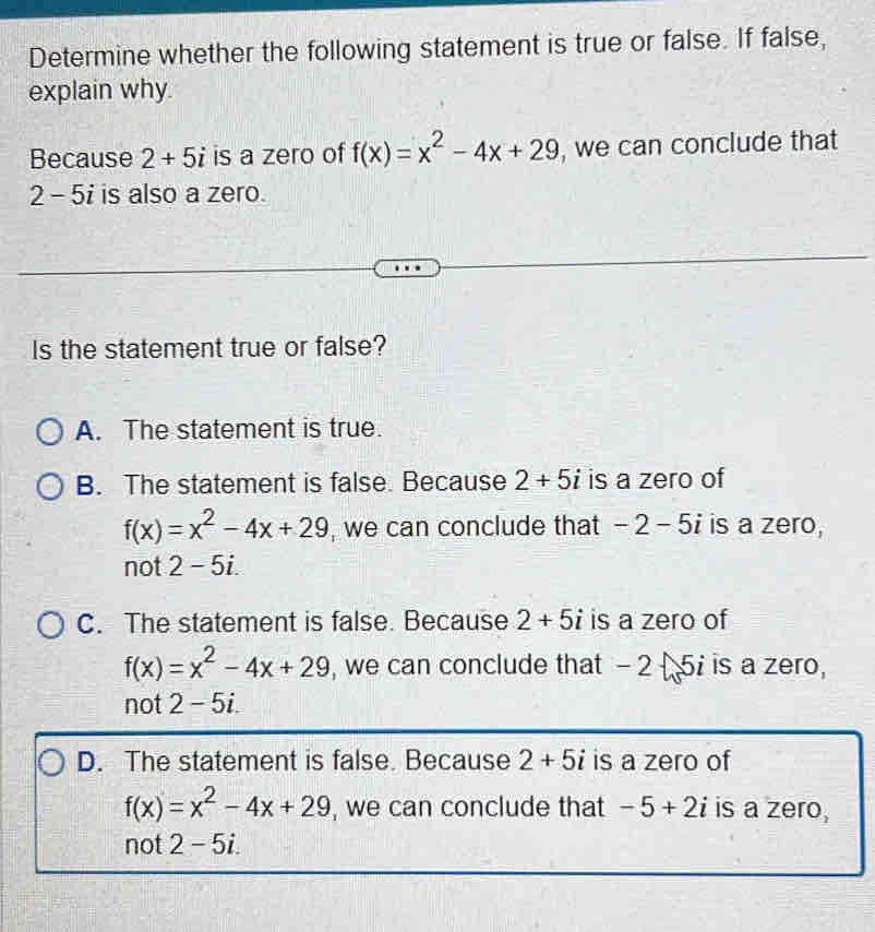 Determine whether the following statement is true or false. If false,
explain why.
Because 2+5i is a zero of f(x)=x^2-4x+29 , we can conclude that
2 - 5i is also a zero.
Is the statement true or false?
A. The statement is true.
B. The statement is false. Because 2+5i is a zero of
f(x)=x^2-4x+29 , we can conclude that -2-5i is a zero,
not 2-5i.
C. The statement is false. Because 2+5i is a zero of
f(x)=x^2-4x+29 , we can conclude that - 2 5i is a zero,
not 2-5i.
D. The statement is false. Because 2+5i is a zero of
f(x)=x^2-4x+29 , we can conclude that -5+2i is a zero,
not 2-5i.