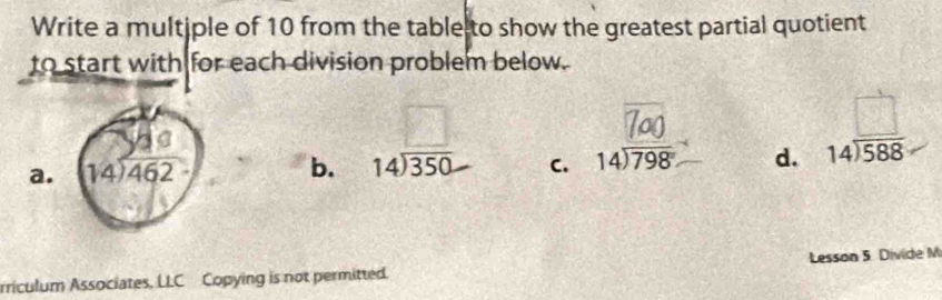 Write a multiple of 10 from the table to show the greatest partial quotient
to start with for each division problem below.
□
a.
b. beginarrayr 14encloselongdiv 350endarray C. beginarrayr 14encloselongdiv 798endarray d. beginarrayr □  14encloselongdiv 588endarray
rriculum Associates, LLC Copying is not permitted. Lesson 5. Divide M