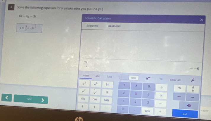 Solve the following equation for y. (make sure you put the y=j
-6x-4y=24
Scientific Calculator x
y= 3/2 x-6
SCIENTIFIC GRAPHING
 24/-4 
=-6
main abc func 06G clear all
a^2 a^b |a| 7 8 9 ÷ %  a/b 
3
sqrt()
-7 π 4 5 6 × 
← → 
< NEXT sin cOs  tan 1 2 3 - 
( 
0 . ans + 4 LEFT