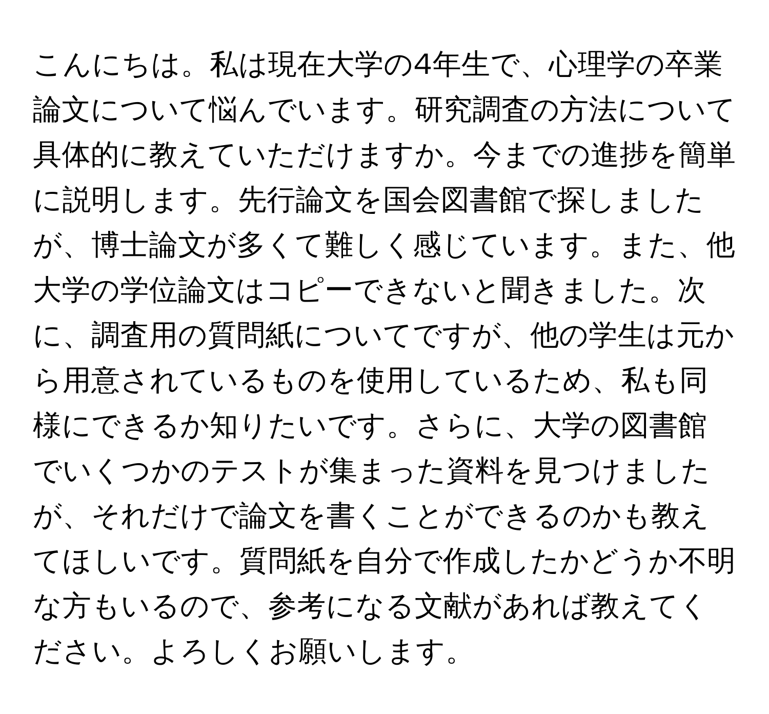 こんにちは。私は現在大学の4年生で、心理学の卒業論文について悩んでいます。研究調査の方法について具体的に教えていただけますか。今までの進捗を簡単に説明します。先行論文を国会図書館で探しましたが、博士論文が多くて難しく感じています。また、他大学の学位論文はコピーできないと聞きました。次に、調査用の質問紙についてですが、他の学生は元から用意されているものを使用しているため、私も同様にできるか知りたいです。さらに、大学の図書館でいくつかのテストが集まった資料を見つけましたが、それだけで論文を書くことができるのかも教えてほしいです。質問紙を自分で作成したかどうか不明な方もいるので、参考になる文献があれば教えてください。よろしくお願いします。