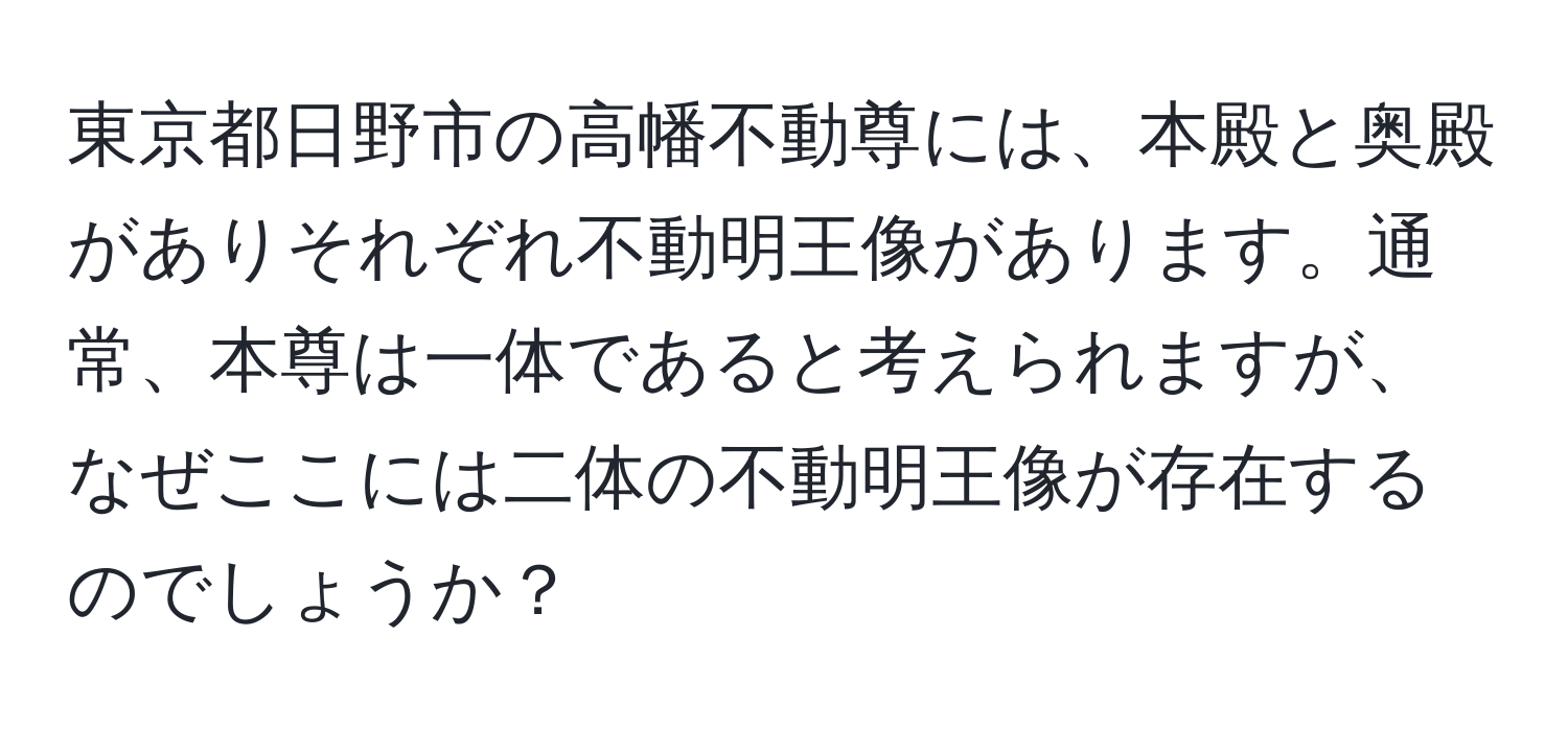 東京都日野市の高幡不動尊には、本殿と奥殿がありそれぞれ不動明王像があります。通常、本尊は一体であると考えられますが、なぜここには二体の不動明王像が存在するのでしょうか？