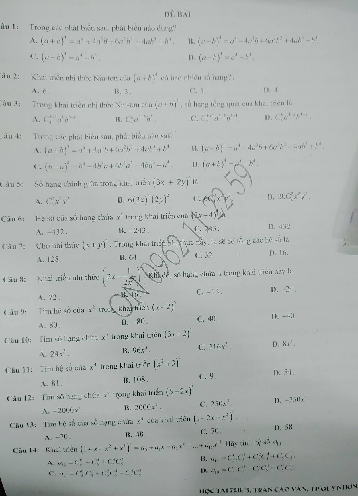 đè bài
Tâu 1: Trong các phát biểu sau, phát biểu nào đúng?
A. (a+b)^4=a^4+4a^3b+6a^2b^2+4ab^3+b^4. B. (a-b)^4=a^4-4a^3b+6a^2b^2+4ab^3-b^4.
C. (a+b)^4=a^4+b^4. D. (a-b)^4=a^4-b^4.
Câu 2: Khai triền nhị thức Niu-tơn của (a+b)^4 có bao nhiêu số hạng?  .
A. 6 . B. 3 . C. 5 . D. 4
Câu 3: Trong khai triển nhị thức Niu-tơn của (a+b)^4 , số hạng tổng quát của khai triển là
A. C_4^((k-1)a^k)b^(5-k). B. C_4^(ka^4-k)b^k. C. C_4^((k+1)a^5-k)b^(k+1). D. C_4^(ka^4-k)b^(4-k).
Câu 4: Trong các phát biểu sau, phát biểu nào sai?
A. (a+b)^4=a^4+4a^3b+6a^2b^2+4ab^3+b^4. B. (a-b)^4=a^4-4a^3b+6a^2b^2-4ab^3+b^4.
C. (b-a)^4=b^4-4b^3a+6b^2a^2-4ba^3+a^4. D. (a+b)^4=a^4+b^4.
Câu 5: Số hạng chính giữa trong khai triển (3x+2y)^4 là
A. C_4^(2x^2)y^2. B. 6(3x)^2(2y)^2. C. 66 D. 36C_4^(2x^2)y^2.
Câu 6: Hệ số của số hạng chứa x^3 trong khai triển của (3x-4)
A. -432 . B. −243 .
C. 243 . D. 432 .
Câu 7: Cho nhị thức (x+y)^4. Trong khai triển nhị thức này, ta sẽ có tổng các hệ số là
A. 128. B. 64. C. 32.
D. 16.
Câu 8: Khai triển nhị thức (2x- 1/2x^2 )^4 : Khi đó, số hạng chứa x trong khai triển này là
D. −24 .
A. 72 .
B. 16.
C. -16 .
Câu 9: Tìm hệ số của x^2 trong khai triển (x-2)^5
A. 80 . B. -80 . C. 40 .
D. -40 .
Câu 10:  Tìm số hạng chứa x^3 trong khai triển (3x+2)^4
D.
A. 24x^3.
B. 96x^3.
C. 216x^3. 8x^3.
Câu 11: Tìm hệ số của x^4 trong khai triển (x^2+3)^4
C. 9 . D. 54 .
A. 81. B. 108 .
Câu 12: Tìm số hạng chứa x^3 trong khai triển (5-2x)^5
D.
A. -2000x^3.
B. 2000x^3.
C. 250x^3. -250x^3.
Câu 13: Tìm hệ số của số hạng chứa x^4 của khai triển (1-2x+x^2)^4.
A. -70 . B. 48 . C. 70 .
D. 58.
Câu 14: Khai triển (1+x+x^2+x^3)^5=a_0+a_1x+a_2x^2+...+a_15x^(15).Hãy tính hhat e số a_10.
A. a_10=C_5^(0+C_5^4+C_5^4C_5^3 B. a_10)=C_5^(0C_5^5+C_5^2C_5^4+C_5^4C_5^3.
C. a_10)=C_5^(0.C_5^5+C_5^2C_5^4-C_5^4C_5^3
D. a_10)=C_5^0C_5^5-C_5^2C_5^4+C_5^4C_5^3.
học tại 72b/3, trần cao vân, tp quy nhơn.