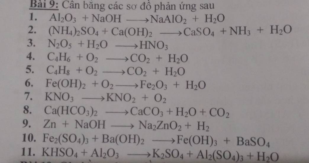 Cân băng các sơ đồ phản ứng sau 
1. Al_2O_3+NaOHto NaAlO_2+H_2O
2. (NH_4)_2SO_4+Ca(OH)_2to CaSO_4+NH_3+H_2O
3. N_2O_5+H_2Oto HNO_3
4. C_4H_6+O_2to CO_2+H_2O
5. C_4H_8+O_2to CO_2+H_2O
6. Fe(OH)_2+O_2to Fe_2O_3+H_2O
7. KNO_3to KNO_2+O_2
8. Ca(HCO_3)_2to CaCO_3+H_2O+CO_2
9. Zn+NaOHto Na_2ZnO_2+H_2
10. Fe_2(SO_4)_3+Ba(OH)_2to Fe(OH)_3+BaSO_4
11. KHSO_4+Al_2O_3to K_2SO_4+Al_2(SO_4)_3+H_2O