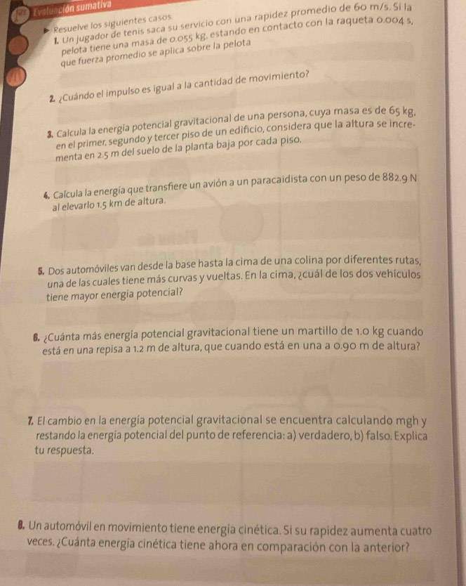 Evaluación sumativa 
Un jugador de tenis saca su servicio con una rapidez promedio de 60 m/s. Si la 
Resuelve los siguientes casos 
pelota tiene una masa de 0.055 kg, estando en contacto con la raqueta 0.004 s, 
que fuerza promedio se aplica sobre la pelota 
2 ¿Cuándo el impulso es igual a la cantidad de movimiento? 
3. Calcula la energía potencial gravitacional de una persona, cuya masa es de 65 kg. 
en el primer, segundo y tercer piso de un edificio, considera que la altura se incre- 
menta en 2.5 m del suelo de la planta baja por cada piso. 
4, Calcula la energía que transfiere un avión a un paracaidista con un peso de 882.9 N
al elevarlo 1.5 km de altura. 
5. Dos automóviles van desde la base hasta la cima de una colina por diferentes rutas, 
una de las cuales tiene más curvas y vueltas. En la cima, ¿cuál de los dos vehículos 
tiene mayor energia potencial? 
6 ¿Cuánta más energía potencial gravitacional tiene un martillo de 1.0 kg cuando 
está en una repisa a 1.2 m de altura, que cuando está en una a 0.90 m de altura? 
7 El cambio en la energía potencial gravitacional se encuentra calculando mgh y 
restando la energía potencial del punto de referencia: a) verdadero, b) falso. Explica 
tu respuesta. 
8 Un automóvil en movimiento tiene energía cinética. Si su rapidez aumenta cuatro 
veces. ¿Cuánta energia cinética tiene ahora en comparación con la anterior?