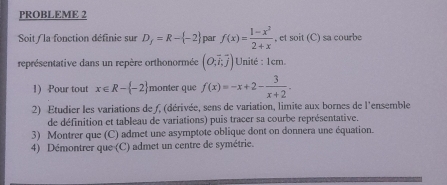 PROBLEME 2 
Soit / la fonction définie sur D_f=R- -2 par f(x)= (1-x^2)/2+x  , et soit (C) sa courbe 
représentative dans un repère orthonormée (O,vector i,vector j) Unité : 1cm. 
1) Pour tout x∈ R- -2 monter que f(x)=-x+2- 3/x+2 . 
2) Etudier les variations de f, (dérivée, sens de variation, limite aux bornes de l'ensemble 
de définition et tableau de variations) puis tracer sa courbe représentative. 
3) Montrer que (C) admet une asymptote oblique dont on donnera une équation. 
4) Démontrer que (C) admet un centre de symétrie.