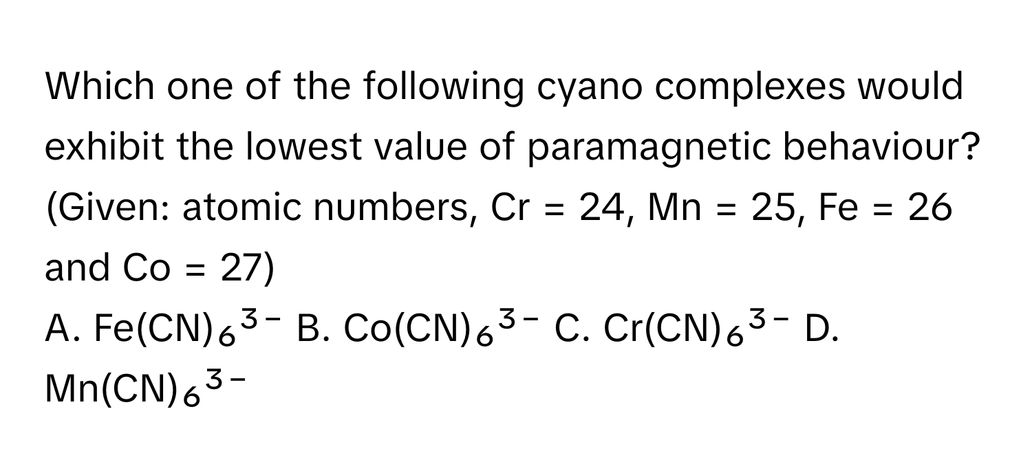 Which one of the following cyano complexes would exhibit the lowest value of paramagnetic behaviour?

(Given: atomic numbers, Cr = 24, Mn = 25, Fe = 26 and Co = 27)
A. Fe(CN)₆³⁻   B. Co(CN)₆³⁻   C. Cr(CN)₆³⁻   D. Mn(CN)₆³⁻