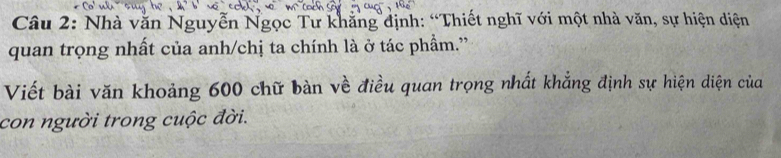 Nhà văn Nguyễn Ngọc Tư khẳng định: “Thiết nghĩ với một nhà văn, sự hiện diện 
quan trọng nhất của anh/chị ta chính là ở tác phẩm.'' 
Viết bài văn khoảng 600 chữ bàn về điều quan trọng nhất khẳng định sự hiện diện của 
con người trong cuộc đời.