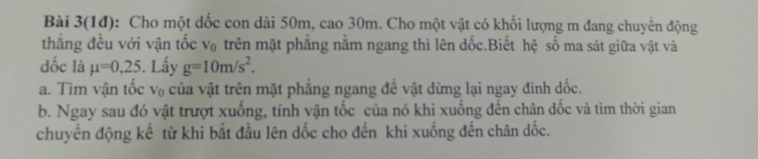 Bài 3(1đ): Cho một dốc con dài 50m, cao 30m. Cho một vật có khối lượng m đang chuyển động 
thẳng đều với vận tốc v₀ trên mặt phẳng nằm ngang thì lên dốc.Biết hệ số ma sát giữa vật và 
đốc là mu =0,25. Lấy g=10m/s^2. 
a. Tìm vận tốc V_0 của vật trên mặt phẳng ngang đề vật dừng lại ngay đinh dốc. 
b. Ngay sau đó vật trượt xuống, tính vận tốc của nó khi xuống đến chân dốc và tìm thời gian 
chuyển động kể từ khi bắt đầu lên dốc cho đến khi xuống đến chân dốc.