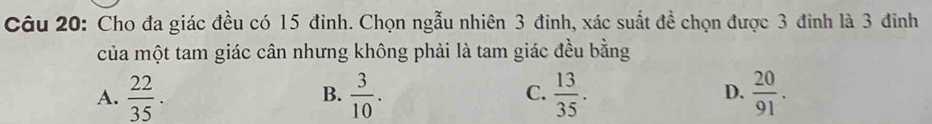 Cho đa giác đều có 15 đinh. Chọn ngẫu nhiên 3 đinh, xác suất đề chọn được 3 đinh là 3 đinh
của một tam giác cân nhưng không phải là tam giác đều bằng
A.  22/35 .  3/10 .  13/35 .  20/91 . 
B.
C.
D.