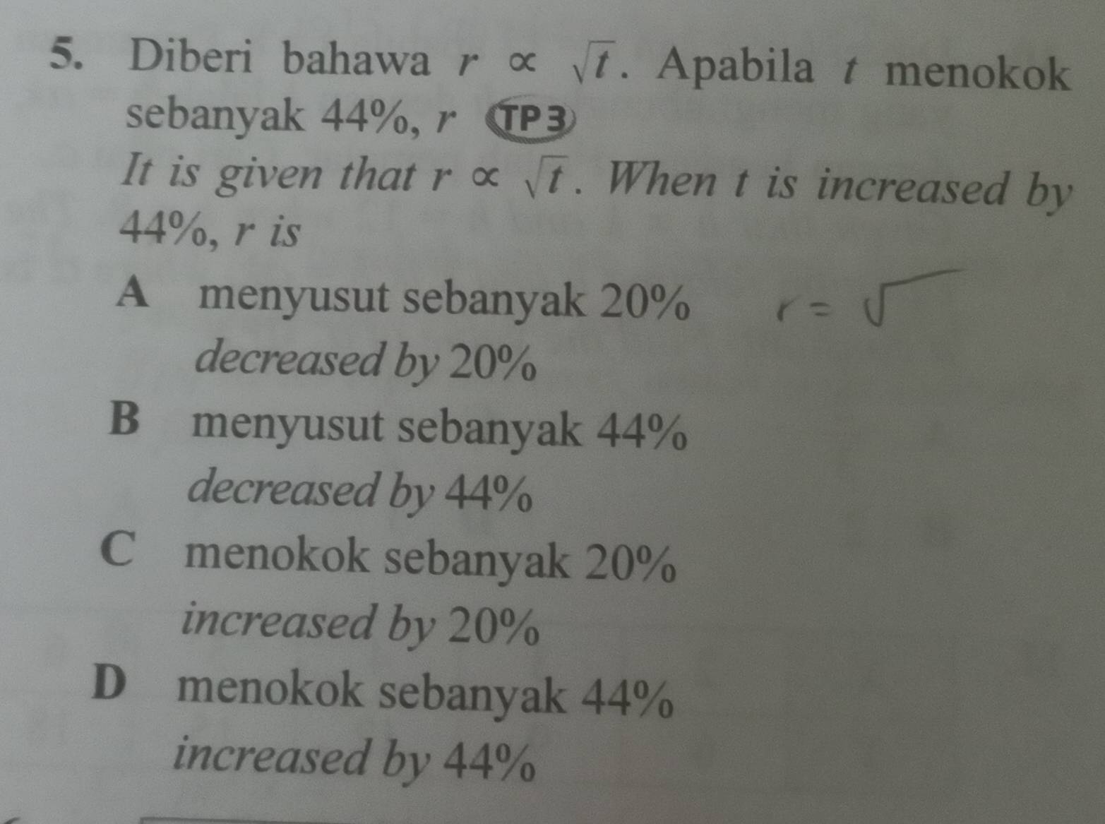 Diberi bahawa r α sqrt(t). Apabila t menokok
sebanyak 44%,r T
It is given that r × sqrt(t). When t is increased by
44%, r is
A menyusut sebanyak 20%
decreased by 20%
B menyusut sebanyak 44%
decreased by 44%
C menokok sebanyak 20%
increased by 20%
D menokok sebanyak 44%
increased by 44%