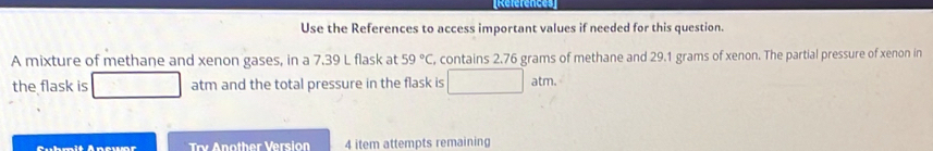 References 
Use the References to access important values if needed for this question. 
A mixture of methane and xenon gases, in a 7.39 L flask at 59°C , contains 2.76 grams of methane and 29.1 grams of xenon. The partial pressure of xenon in 
the flask is atm and the total pressure in the flask is atm. 
Try Another Version 4 item attempts remaining