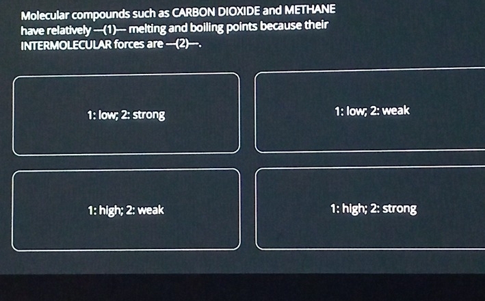 Molecular compounds such as CARBON DIOXIDE and METHANE
have relatively —-(1)-- melting and boiling points because their
INTERMOLECULAR forces are ___(2)___.
1: low; 2: strong 1: Iow; 2: weak
1: high; 2: weak 1: high; 2: strong