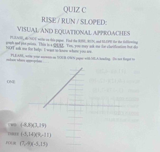 RISE / RUN / SLOPED: 
VISUAL AND EQUATIONAL APPROACHES 
PLEASE, do NOT write on this paper. Find the RISE, RUN, and SLOPE for the folllowing 
graph and plot points. This is a QUIZ. Yes, you may ask me for clarification but do 
NOT ask me for help: I want to know where you are. 
PLEASE, write your answers on YOUR OWN paper with MLA heading. Do not forget to 
reduce where appropriate . . . 
ONE 
TWO (-8,8)(3,19)
THREE (-5,14)(9,-11)
FOUR (7,-9)(-5,15)