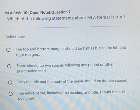 MLA Style 10 (Open Note):Question 7
Which of the following statements about MLA format is true?
Select one:
The top and bottom margins should be half as big as the left and
right margins.
There should be two spaces following any period or other
punctuation mark.
Only the title and the body of the paper should be double-spaced.
The entire paper, including the heading and title, should be in 12 -
point font.