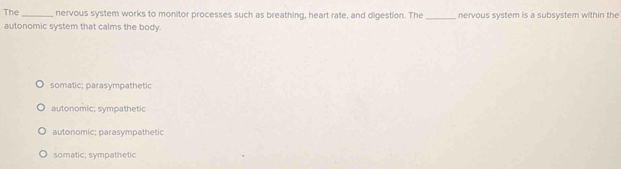 The _nervous system works to monitor processes such as breathing, heart rate, and digestion. The _nervous system is a subsystem within the
autonomic system that calms the body.
somatic; parasympathetic
autonomic; sympathetic
autonomic; parasympathetic
somatic; sympathetic