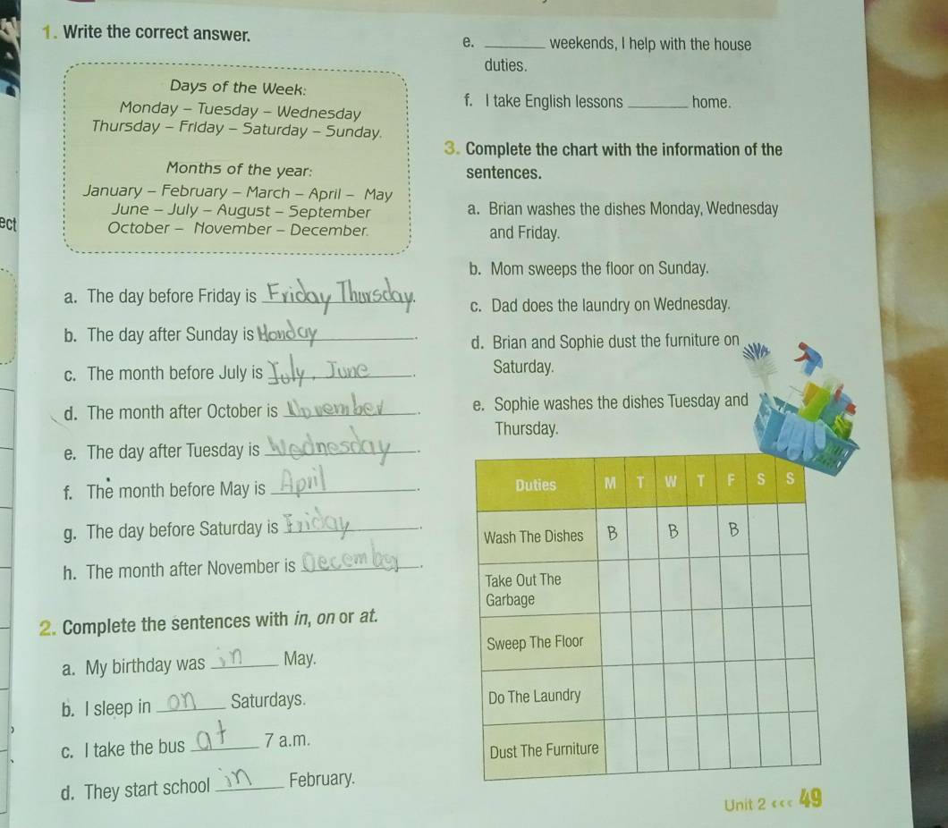 Write the correct answer. _weekends, I help with the house 
e. 
duties. 
Days of the Week : 
f. I take English lessons 
Monday - Tuesday - Wednesday _home. 
Thursday - Friday - Saturday - Sunday 
3. Complete the chart with the information of the 
Months of the year : sentences. 
January - February - March - April - May 
June - July - August - September a. Brian washes the dishes Monday, Wednesday 
ect October - November - December. and Friday. 
b. Mom sweeps the floor on Sunday. 
a. The day before Friday is_ 
c. Dad does the laundry on Wednesday. 
b. The day after Sunday is_ 
d. Brian and Sophie dust the furniture on 
c. The month before July is _Saturday. 
d. The month after October is _e. Sophie washes the dishes Tuesday and 
Thursday. 
e. The day after Tuesday is _. 
f. The month before May is _ 
_. 
、 
g. The day before Saturday is _ 
h. The month after November is_ 
2. Complete the sentences with in, on or at. 
a. My birthday was _May. 
b. I sleep in _Saturdays. 
c. I take the bus _7 a.m. 
d. They start school _February. 
Unit 2 cc< 49