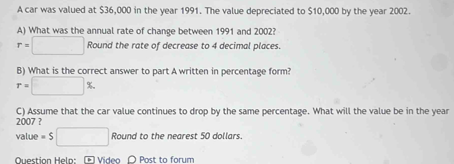 A car was valued at $36,000 in the year 1991. The value depreciated to $10,000 by the year 2002. 
A) What was the annual rate of change between 1991 and 2002?
r=□ Round the rate of decrease to 4 decimal places. 
B) What is the correct answer to part A written in percentage form?
r=□ %. 
C) Assume that the car value continues to drop by the same percentage. What will the value be in the year
2007 ? 
value =$□ Round to the nearest 50 dollars. 
Question Held: - Video 〇 Post to forum