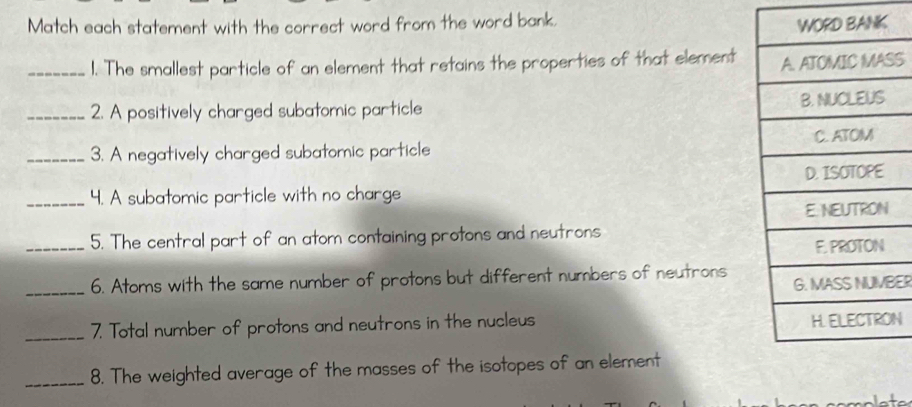 Match each statement with the correct word from the word bank. 
_1. The smallest particle of an element that retains the properties of that elementS 
_2. A positively charged subatomic particle 
_3. A negatively charged subatomic particle 
_4. A subatomic particle with no charge 
_5. The central part of an atom containing protons and neutrons 
_6. Atoms with the same number of protons but different numbers of neutrons 
ER 
_7. Total number of protons and neutrons in the nucleus N 
_8. The weighted average of the masses of the isotopes of an element