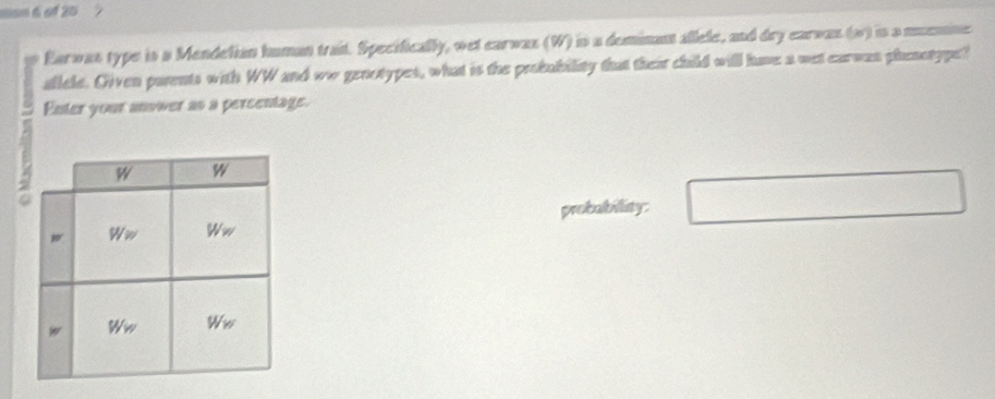 Earwas type is a Mendelian human trait. Specifically, wet earwax (W) is a deminant allele, and dry earwas (w) is a memne 
allele. Given parents with WW and ww genotypes, what is the probubility that their child will have a wet earwan phenotype? 
Enter your anower as a percentage. 
probability: