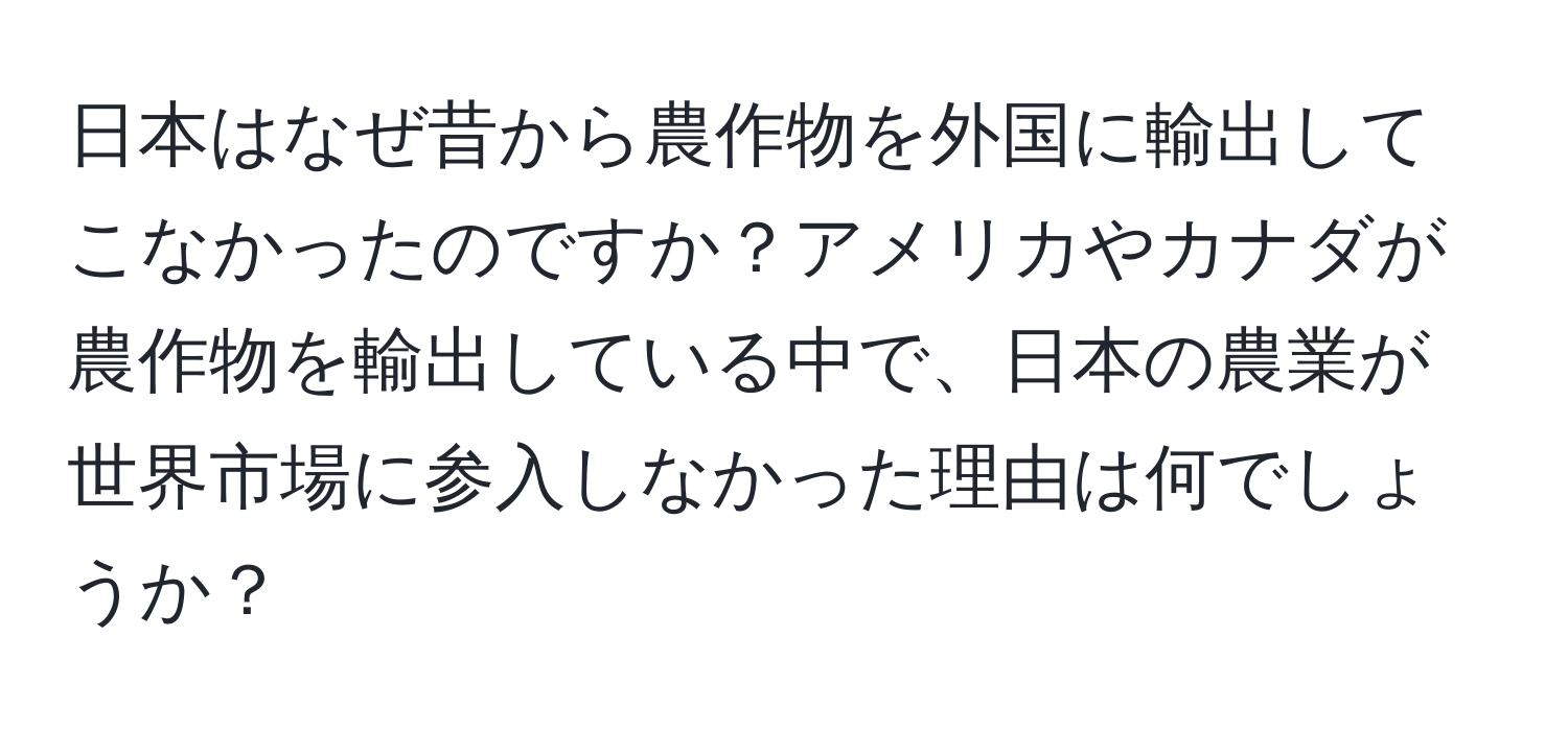 日本はなぜ昔から農作物を外国に輸出してこなかったのですか？アメリカやカナダが農作物を輸出している中で、日本の農業が世界市場に参入しなかった理由は何でしょうか？