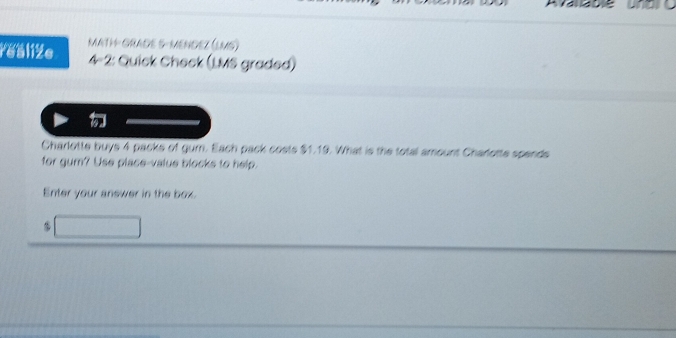 Fealiže MATH- GRADE 5-MENDEZ (LMS) 
4-2: Quick Check (LMS graded) 
Charlotte buys 4 packs of gum. Each pack costs $1.19. What is the total amount Charlotte spends 
for gum? Use place-value blocks to help. 
Enter your answer in the box. 
□