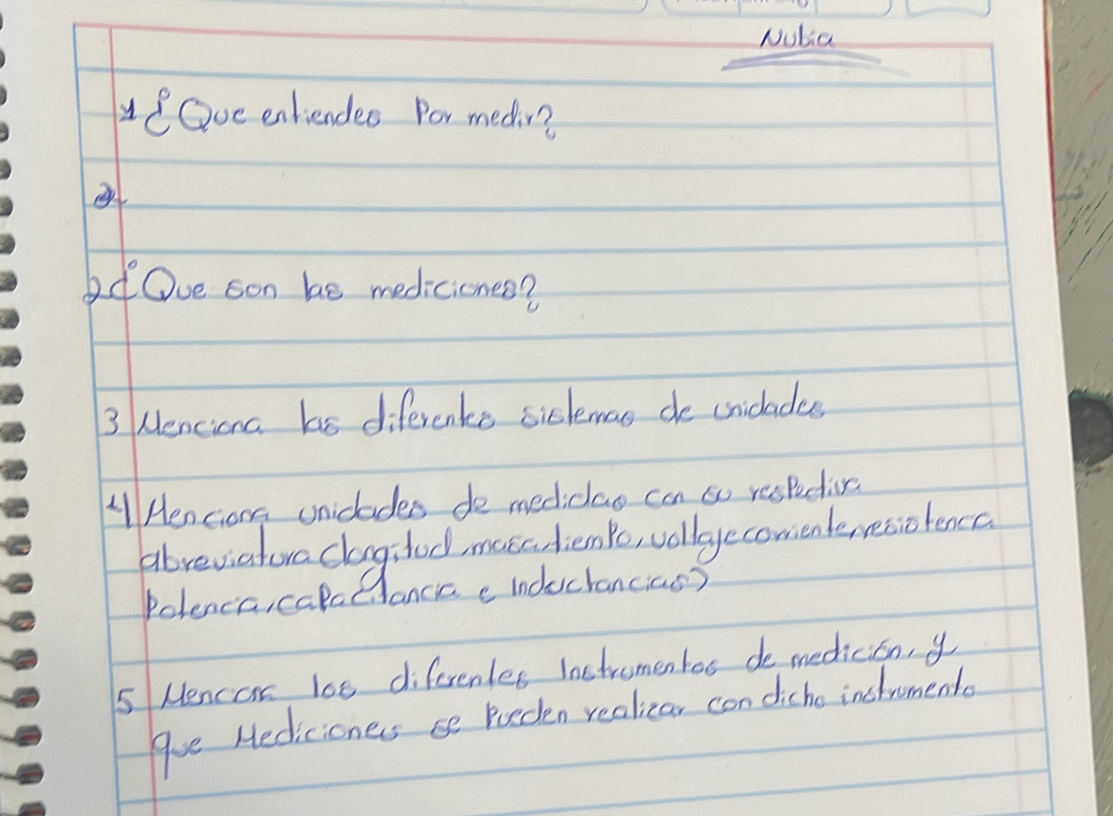 Nutia 
eOve entiendes Por medin? 
bd Ove son be mediciones? 
3 Menciona has diferents sislemas de criclades 
AHenciong unidlades de mediclao can so respdins 
abreviatora clagclod mase lenke vllgecomenteresolencc 
Polenca, calcEAancic e inductancias? 
5 Mencor loe diferentes inctromentos de medicion, y 
que Hedicioners se Roeden realizar con dicho instrumento