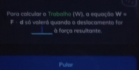 Para calcular o Trabalho (W), a equação W=
F - d só valerá quando o deslocamento for 
_à força resultante. 
Pular