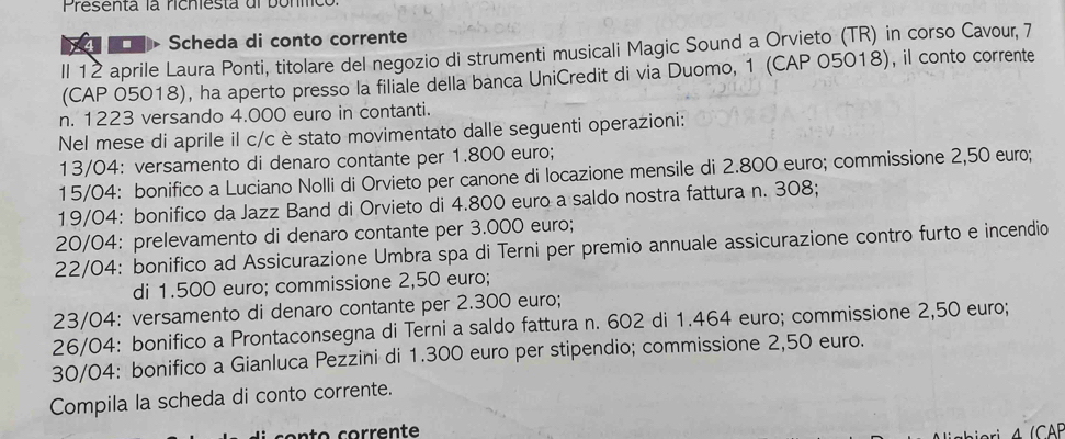 Presenta la richiesta dl bonmcó 
Scheda di conto corrente 
Il 12 aprile Laura Ponti, titolare del negozio di strumenti musicali Magic Sound a Orvieto (TR) in corso Cavour, 7 
(CAP 05018), ha aperto presso la filiale della banca UniCredit di via Duomo, 1 (CAP 05018), il conto corrente 
n. 1223 versando 4.000 euro in contanti. 
Nel mese di aprile il c/c è stato movimentato dalle seguenti operazioni:
13/04 : versamento di denaro contante per 1.800 euro;
15/04 : bonifico a Luciano Nolli di Orvieto per canone di locazione mensile di 2.800 euro; commissione 2,50 euro; 
19/04: bonifico da Jazz Band di Orvieto di 4.800 euro a saldo nostra fattura n. 308;
20/04 : prelevamento di denaro contante per 3.000 euro; 
22/04: bonifico ad Assicurazione Umbra spa di Terni per premio annuale assicurazione contro furto e incendio 
di 1.500 euro; commissione 2,50 euro;
23/04 : versamento di denaro contante per 2.300 euro;
26/04 : bonifico a Prontaconsegna di Terni a saldo fattura n. 602 di 1.464 euro; commissione 2,50 euro;
30/04 : bonifico a Gianluca Pezzini di 1.300 euro per stipendio; commissione 2,50 euro. 
Compila la scheda di conto corrente.