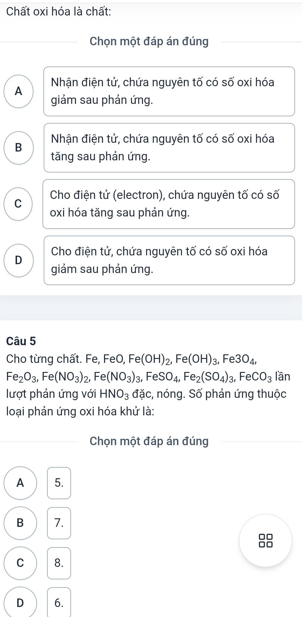 Chất oxi hóa là chất:
Chọn một đáp án đúng
Nhận điện tử, chứa nguyên tố có số oxi hóa
A
giảm sau phản ứng.
Nhận điện tử, chứa nguyên tố có số oxi hóa
B
tăng sau phản ứng.
Cho điện tử (electron), chứa nguyên tố có số
C
oxi hóa tăng sau phản ứng.
Cho điện tử, chứa nguyên tố có số oxi hóa
D
giảm sau phản ứng.
Câu 5
Cho từng chất. Fe, FeO, Fe(OH)_2, Fe(OH)_3, Fe3O_4,
Fe_2O_3, Fe(NO_3)_2, ,Fe(NO_3)_3, FeSO_4, Fe_2(SO_4)_3, FeCO_3 lần
lượt phản ứng với HNO_3 đặc, nóng. Số phản ứng thuộc
loại phản ứng oxi hóa khử là:
Chọn một đáp án đúng
A 5.
B 7.
□□
C 8.
D 6.