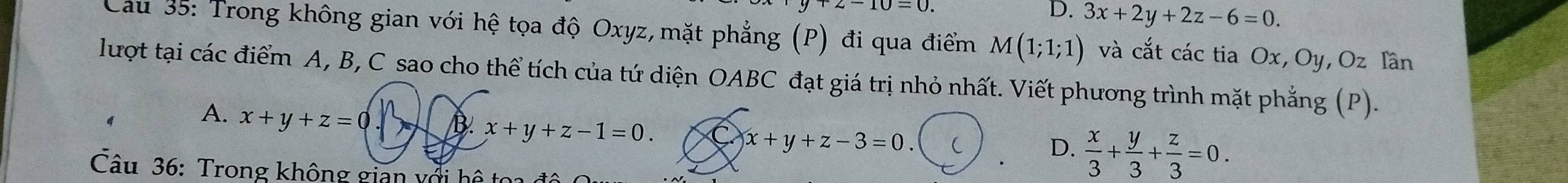 10=0
D. 3x+2y+2z-6=0. 
Cau 35: Trong không gian với hệ tọa độ Oxyz, mặt phẳng (P) đi qua điểm M(1;1;1) và cắt các tia Ox, Oy , Oz Iần
lượt tại các điểm A, B, C sao cho thể tích của tứ diện OABC đạt giá trị nhỏ nhất. Viết phương trình mặt phẳng (P).
A. x+y+z=0 B. x+y+z-1=0.
x+y+z-3=0
D.  x/3 + y/3 + z/3 =0. 
Câu 36: Trong không gian với hệ toa đô