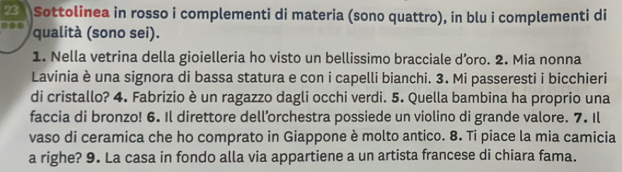 Sottolinea in rosso i complementi di materia (sono quattro), in blu i complementi di 
qualità (sono sei). 
1. Nella vetrina della gioielleria ho visto un bellissimo bracciale d’oro. 2. Mia nonna 
Lavinia è una signora di bassa statura e con i capelli bianchi. 3. Mi passeresti i bicchieri 
di cristallo? 4. Fabrizio è un ragazzo dagli occhi verdi. 5. Quella bambina ha proprio una 
faccia di bronzo! 6. Il direttore dell’orchestra possiede un violino di grande valore. 7. Il 
vaso di ceramica che ho comprato in Giappone è molto antico. 8. Ti piace la mia camicia 
a righe? 9. La casa in fondo alla via appartiene a un artista francese di chiara fama.