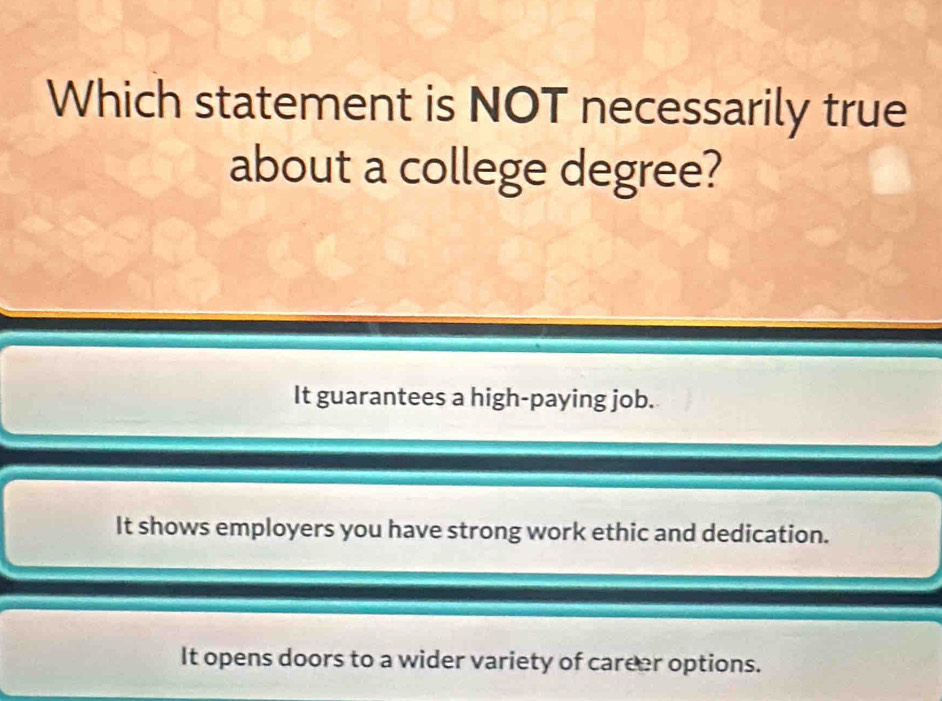 Which statement is NOT necessarily true
about a college degree?
It guarantees a high-paying job.
It shows employers you have strong work ethic and dedication.
It opens doors to a wider variety of career options.