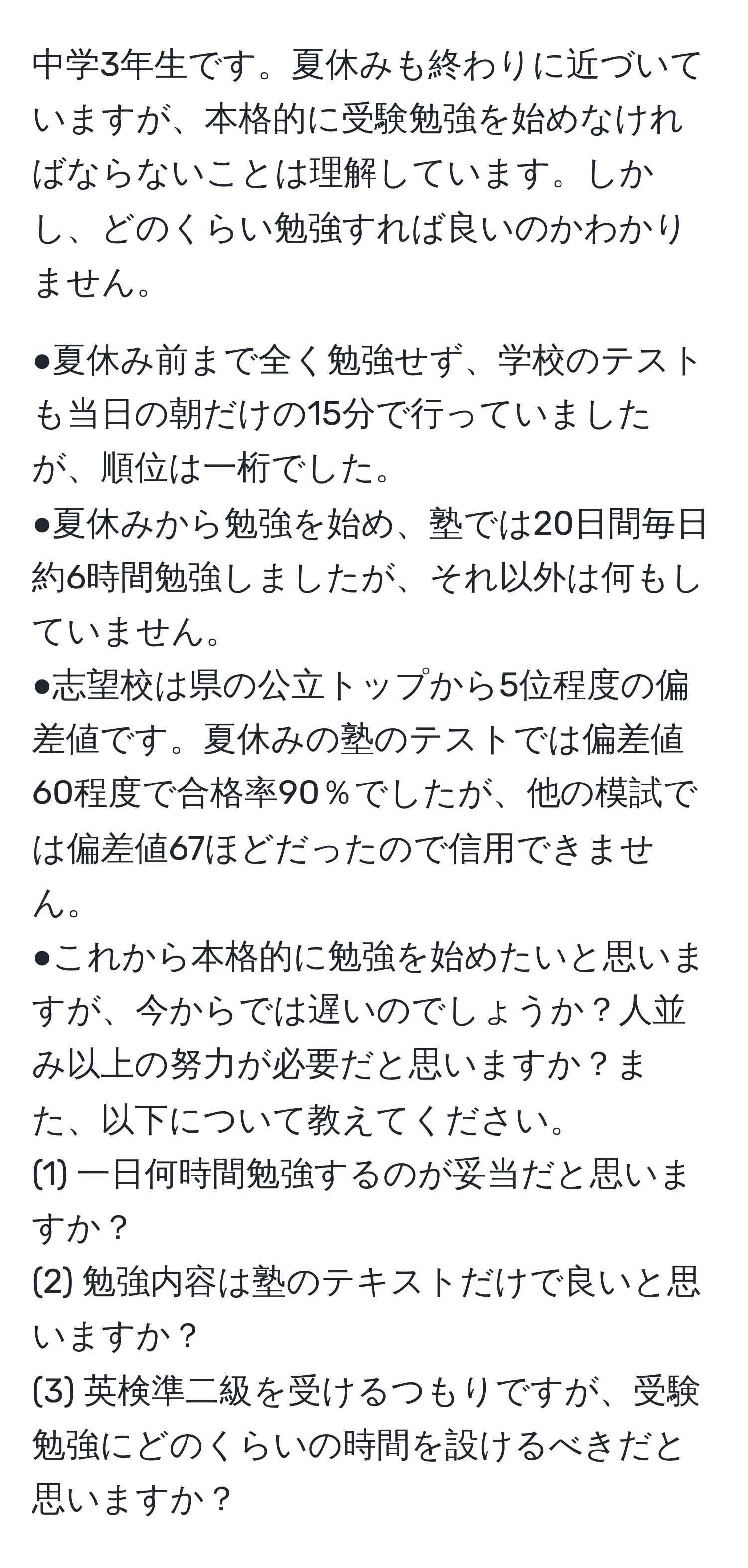 中学3年生です。夏休みも終わりに近づいていますが、本格的に受験勉強を始めなければならないことは理解しています。しかし、どのくらい勉強すれば良いのかわかりません。

●夏休み前まで全く勉強せず、学校のテストも当日の朝だけの15分で行っていましたが、順位は一桁でした。
●夏休みから勉強を始め、塾では20日間毎日約6時間勉強しましたが、それ以外は何もしていません。
●志望校は県の公立トップから5位程度の偏差値です。夏休みの塾のテストでは偏差値60程度で合格率90％でしたが、他の模試では偏差値67ほどだったので信用できません。
●これから本格的に勉強を始めたいと思いますが、今からでは遅いのでしょうか？人並み以上の努力が必要だと思いますか？また、以下について教えてください。
(1) 一日何時間勉強するのが妥当だと思いますか？
(2) 勉強内容は塾のテキストだけで良いと思いますか？
(3) 英検準二級を受けるつもりですが、受験勉強にどのくらいの時間を設けるべきだと思いますか？