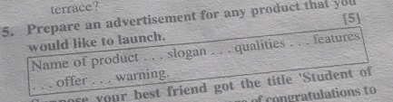 terrace? 
[5] 
5. Prepare an advertisement for any product that you 
would like to launch. 
Name of product . . . slogan . . . qualities . . . features 
offer . .. warning. 
_ose your best friend got the title 'Student of 
of congratulations to