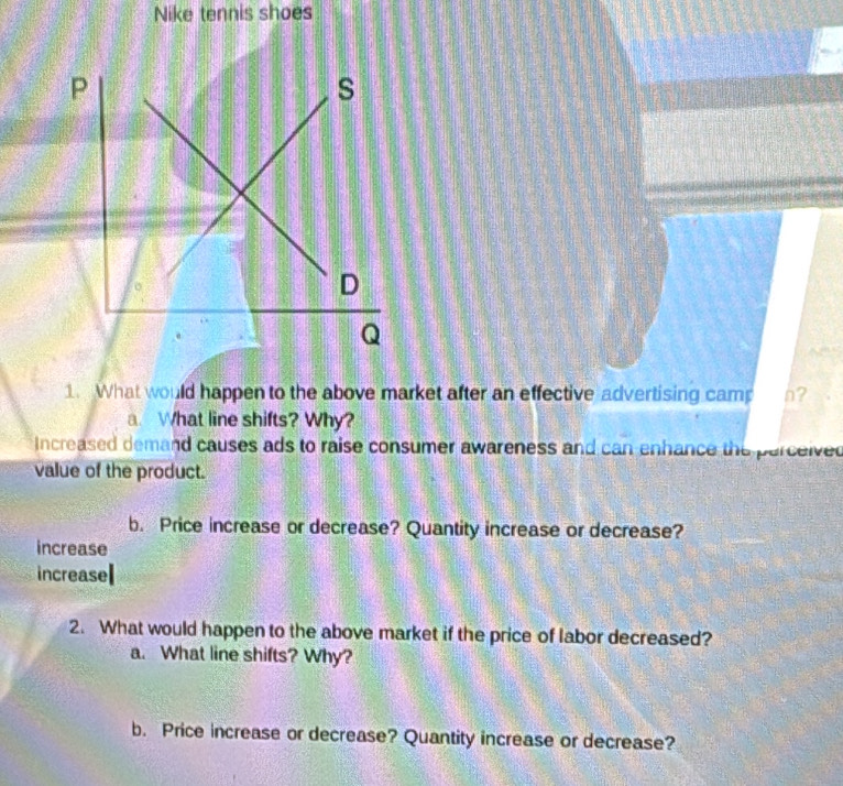 Nike tennis shoes
1. What would happen to the above market after an effective advertising cam n?
a. What line shifts? Why?
Increased demand causes ads to raise consumer awareness and can enhance the parceived
value of the product.
b. Price increase or decrease? Quantity increase or decrease?
increase
increase
2. What would happen to the above market if the price of labor decreased?
a. What line shifts? Why?
b. Price increase or decrease? Quantity increase or decrease?