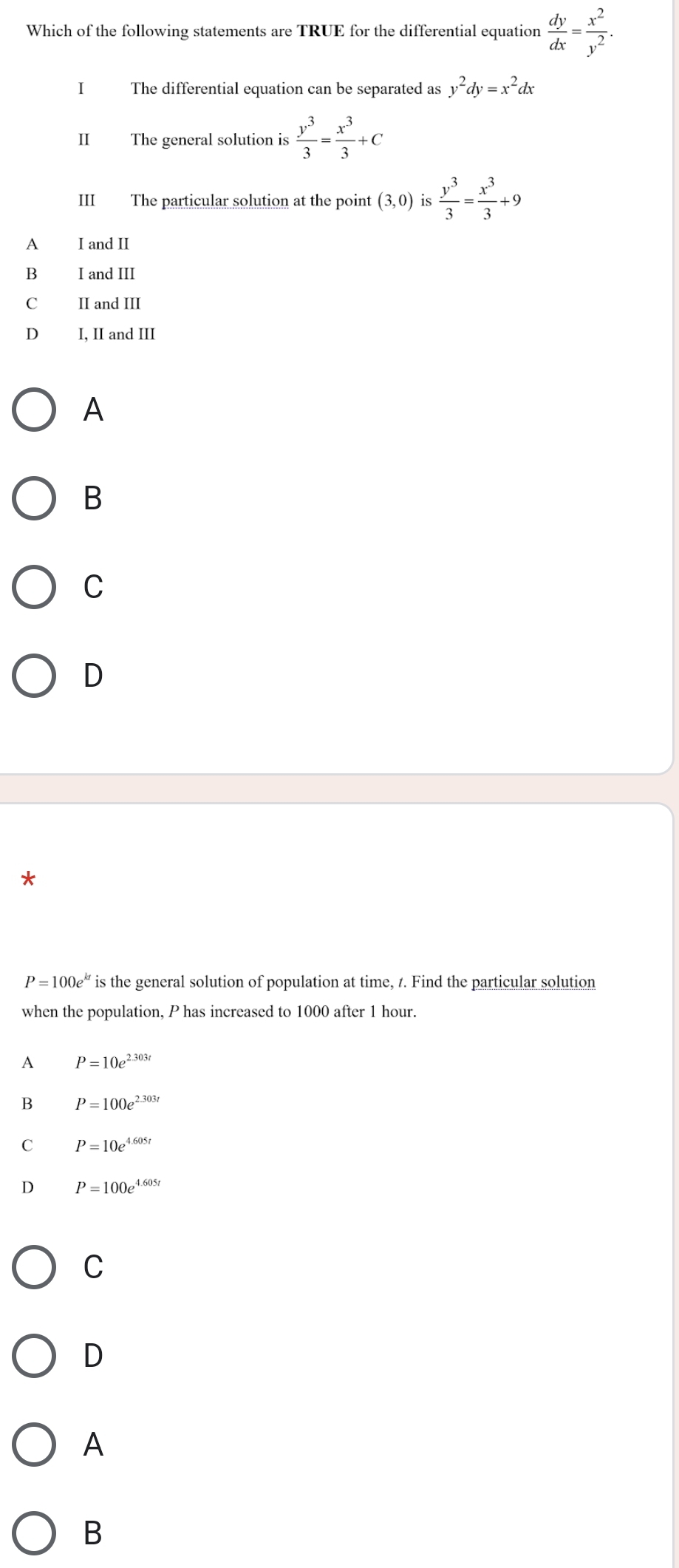 Which of the following statements are TRUE for the differential equation  dy/dx = x^2/y^2 . 
I The differential equation can be separated as y^2dy=x^2dx
II The general solution is  y^3/3 = x^3/3 +C
III The particular solution at the point (3,0) is  y^3/3 = x^3/3 +9
A I and II
B₹ I and III
C II and III
D I, II and III
A
B
C
D
P=100e^(kt) is the general solution of population at time, t. Find the particular solution
when the population, P has increased to 1000 after 1 hour.
P=10e^(2.303t)
B P=100e^(2.303t)
P=10e^(4.605t)
s P=100e^(4.605t)
C
D
A
B