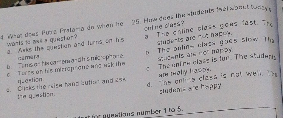 What does Putra Pratama do when he 25. How does the students feel about today's
online class?
a. Asks the question and turns on his a. The online class goes fast. The
students are not happy.
wants to ask a question?
b. Turns on his camera and his microphone. b. The online class goes slow. The
camera.
c. Turns on his microphone and ask the students are not happy.
question. c. The online class is fun. The students
d. The online class is not well. The
d. Clicks the raise hand button and ask are really happy.
students are happy.
the question.
for questions number 1 to 5.